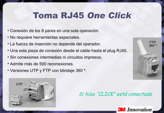 Toma RJ45  One Click Conexión de los 8 pares en una sola operación. No requiere herramientas especiales. La fuerza de inserción no depende del operador. Una sola pieza de conexión desde el cable hasta el plug RJ45. Sin conexiones intermedias ni circuitos impresos. Admite más de 500 reconexiones. Versiones UTP y FTP con blindaje 360 º. Si hizo “CLICK” está conectado FTP 360 º UTP 