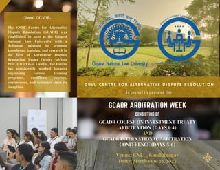 GNLU CENTRE FOR ALTERNATIVE DISPUTE RESOLUTION
is proud to present the
Venue: GNLU, Gandhinagar
Dates: March 18 to 23, 2024
GCADR COURSE ON INVESTMENT TREATY
ARBITRATION (DAYS 1-4)
AND
GCADR INTERNATIONAL ARBITRATION
CONFERENCE (DAYS 5-6)
About GCADR:
The GNLU Centre for Alternative
Dispute Resolution (GCADR) was
established in 2010 at the Gujarat
National Law University with a
dedicated mission to promote
knowledge, training, and research in
the field of Alternative Dispute
Resolution. Under Faculty Advisor
Prof. (Dr.) Vikas Gandhi, the Centre
has consistently worked towards
organizing various training
programs, certificate courses,
conferences, and seminars since its
inception.
GCADR ARBITRATION WEEK
CONSISTING OF
 