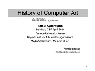 1
History of Computer Art
Part I: Cybernetics
Seminar, 28nd April 2014
Danube University Krems
Department for Arts and Image Science
MediaArtHistories: Masters of Art
Thomas Dreher
URL: http://dreher.netzliteratur.net
URL: http://iasl.uni-
muenchen.de/links/GCA_Indexe.html
 