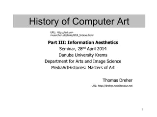 1
History of Computer Art
Part III: Information Aesthetics
Seminar, 28nd April 2014
Danube University Krems
Department for Arts and Image Science
MediaArtHistories: Masters of Art
Thomas Dreher
URL: http://dreher.netzliteratur.net
URL: http://iasl.uni-
muenchen.de/links/GCA_Indexe.html
 