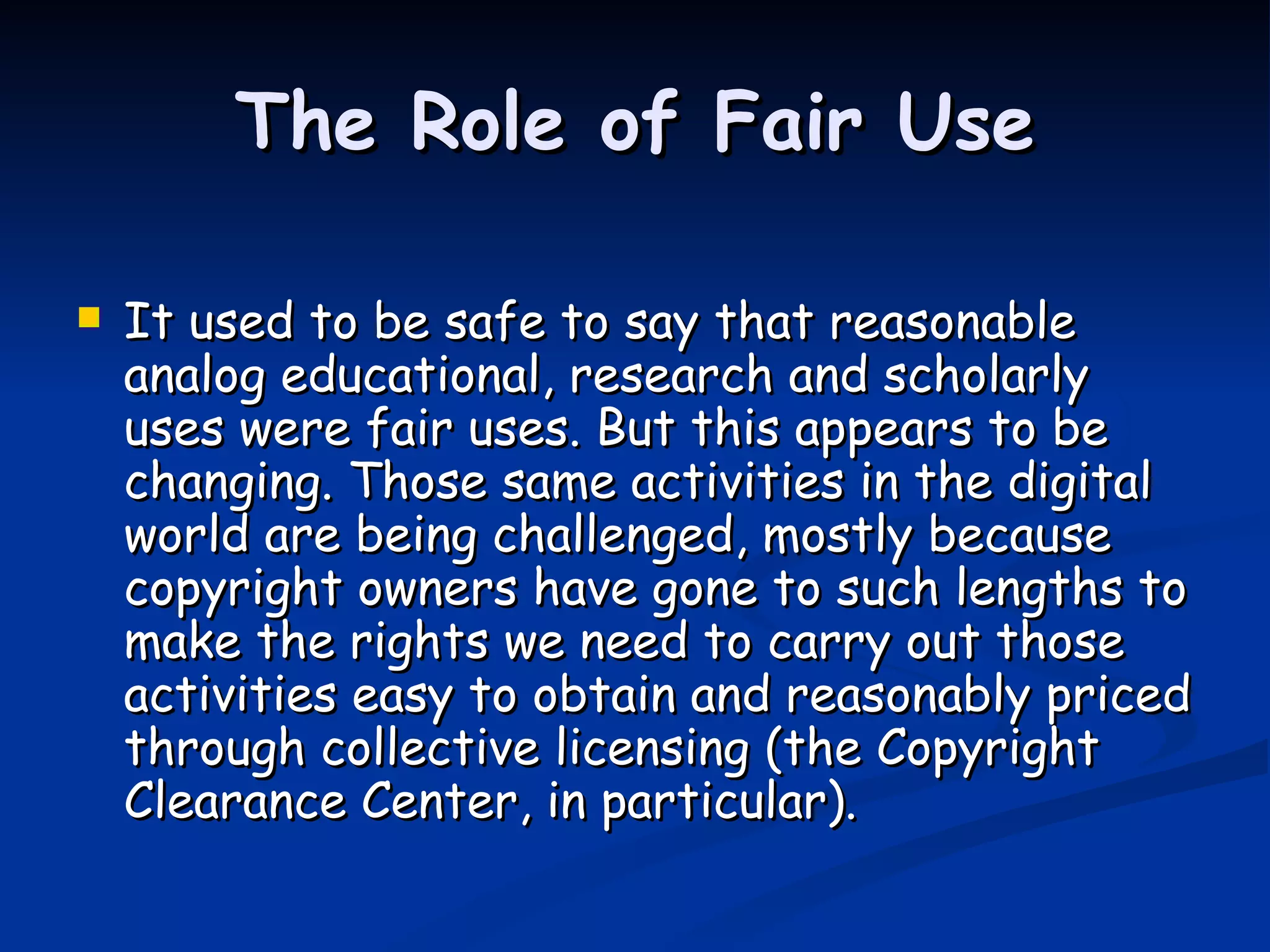 The Role of Fair Use It used to be safe to say that reasonable analog educational, research and scholarly uses were fair uses. But this appears to be changing. Those same activities in the digital world are being challenged, mostly because copyright owners have gone to such lengths to make the rights we need to carry out those activities easy to obtain and reasonably priced through collective licensing (the Copyright Clearance Center, in particular).  