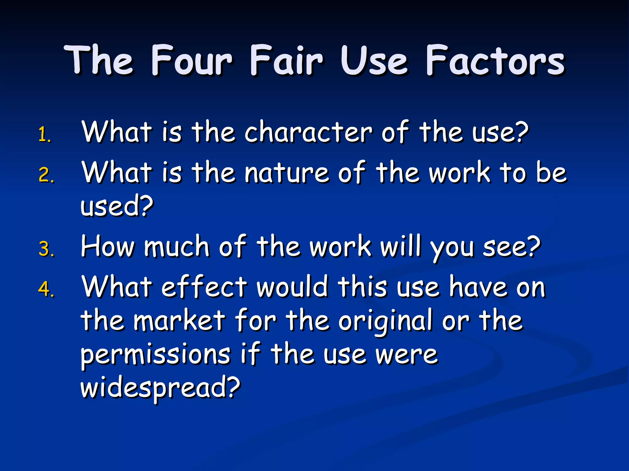 The Four Fair Use Factors What is the character of the use? What is the nature of the work to be used? How much of the work will you see? What effect would this use have on the market for the original or the permissions if the use were widespread? 