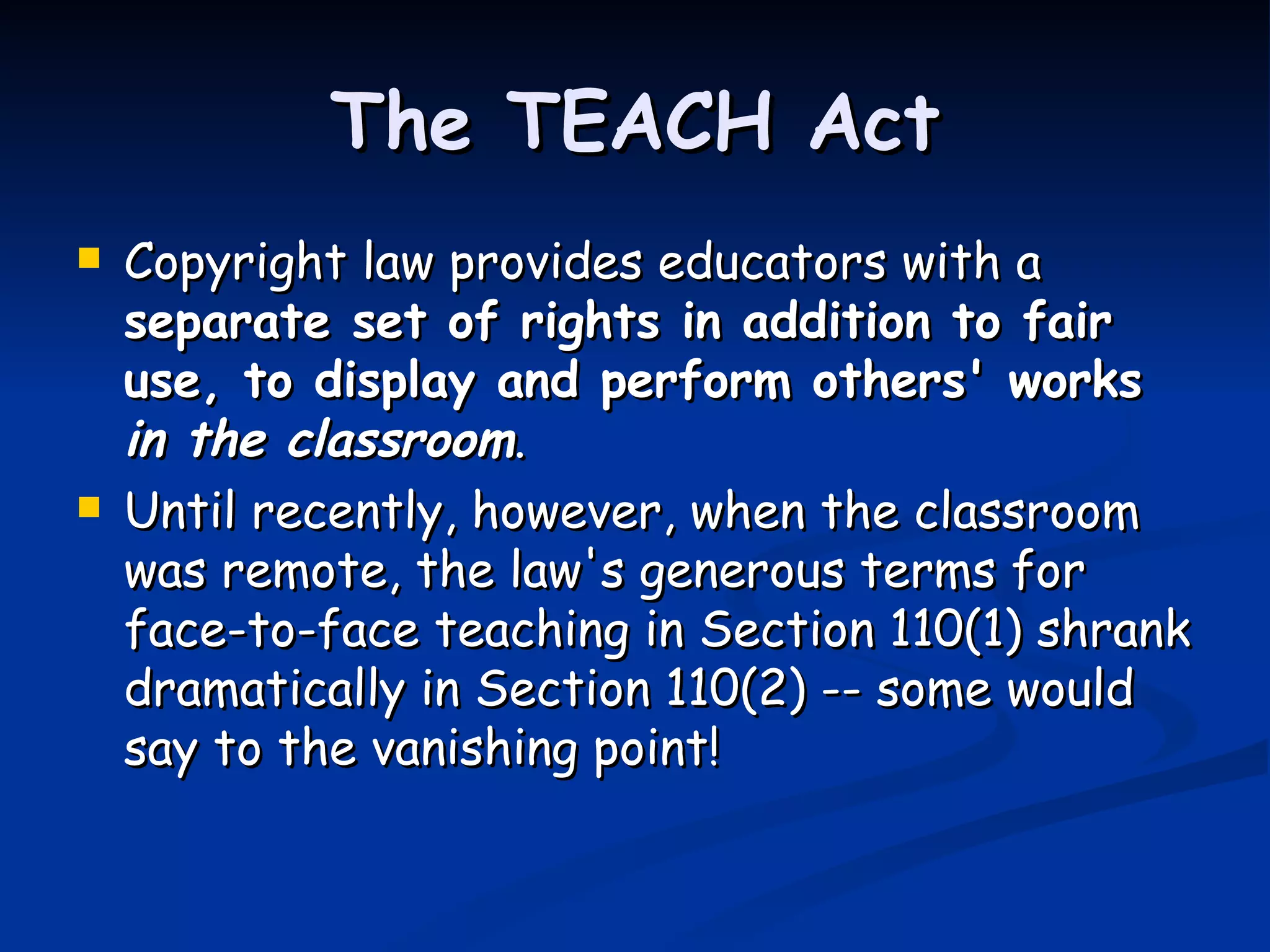 The TEACH Act Copyright law provides educators with a  separate set of rights in addition to fair use, to display and perform others' works  in the classroom .  Until recently, however, when the classroom was remote, the law's generous terms for face-to-face teaching in Section 110(1) shrank dramatically in Section 110(2) -- some would say to the vanishing point!  