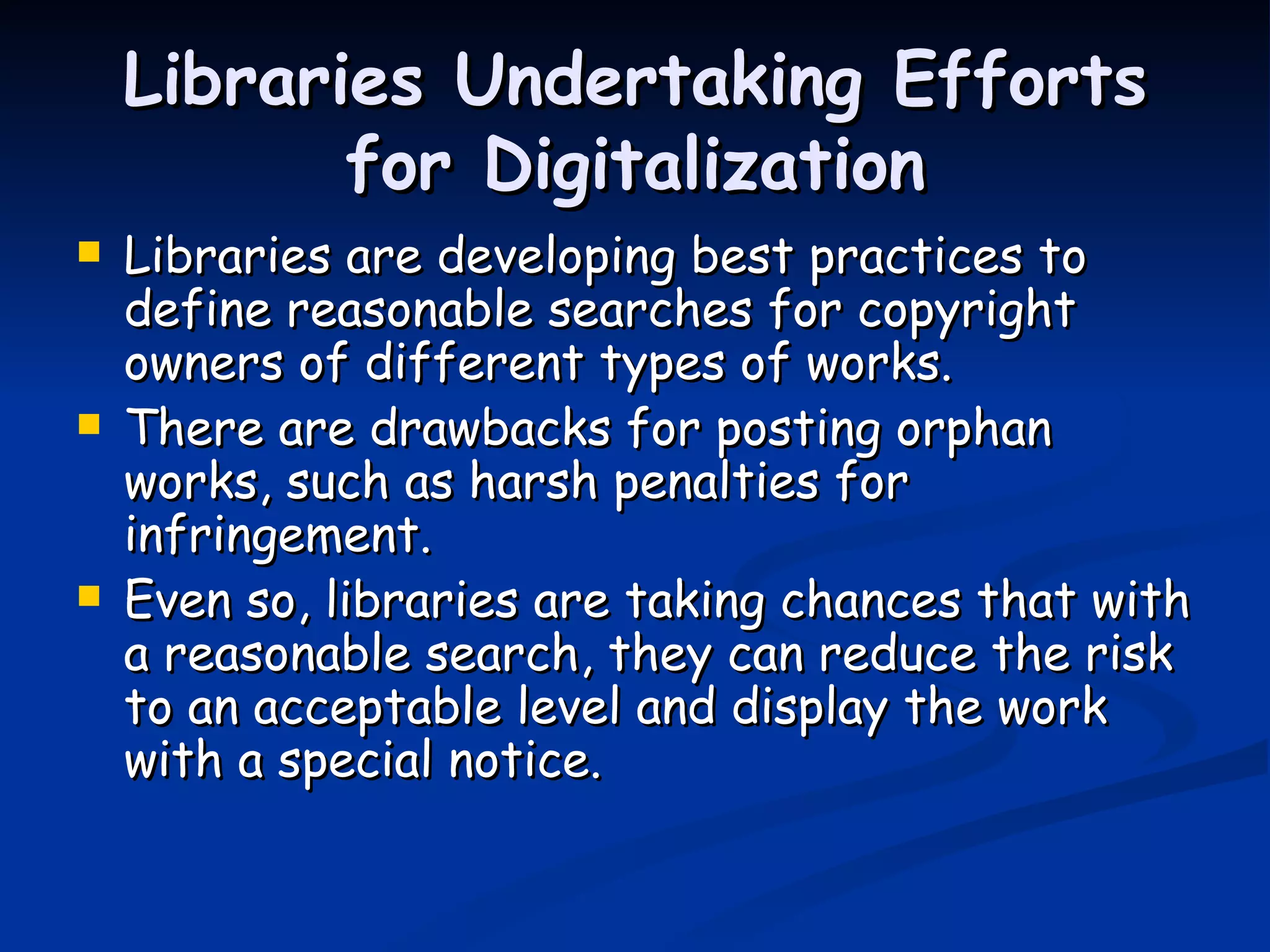 Libraries Undertaking Efforts for Digitalization Libraries are developing best practices to define reasonable searches for copyright owners of different types of works. There are drawbacks for posting orphan works, such as harsh penalties for infringement. Even so, libraries are taking chances that with a reasonable search, they can reduce the risk to an acceptable level and display the work with a special notice. 