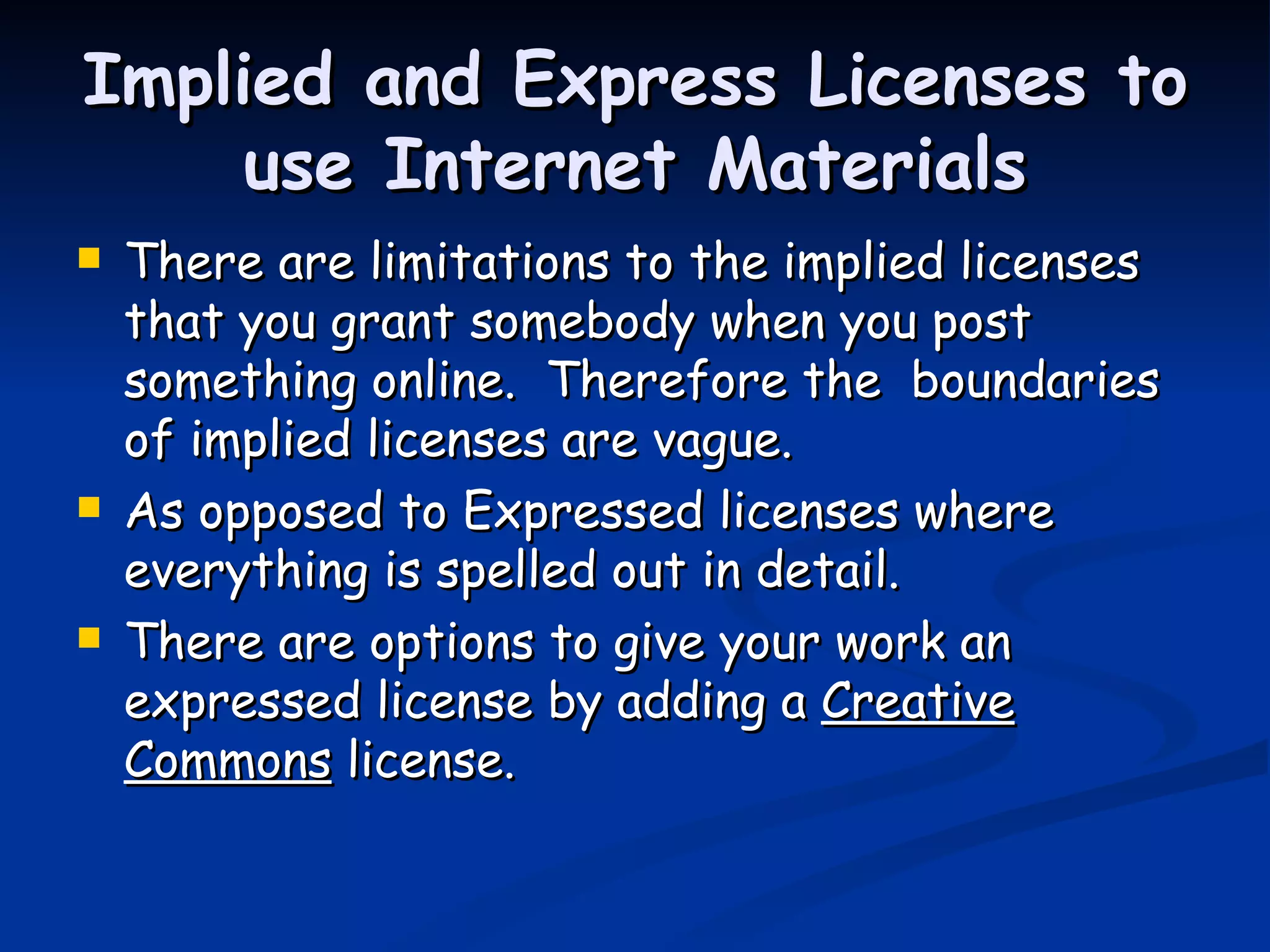 Implied and Express Licenses to use Internet Materials There are limitations to the implied licenses that you grant somebody when you post something online.  Therefore the  boundaries of implied licenses are vague.  As opposed to Expressed licenses where everything is spelled out in detail. There are options to give your work an expressed license by adding a  Creative   Commons  license. 