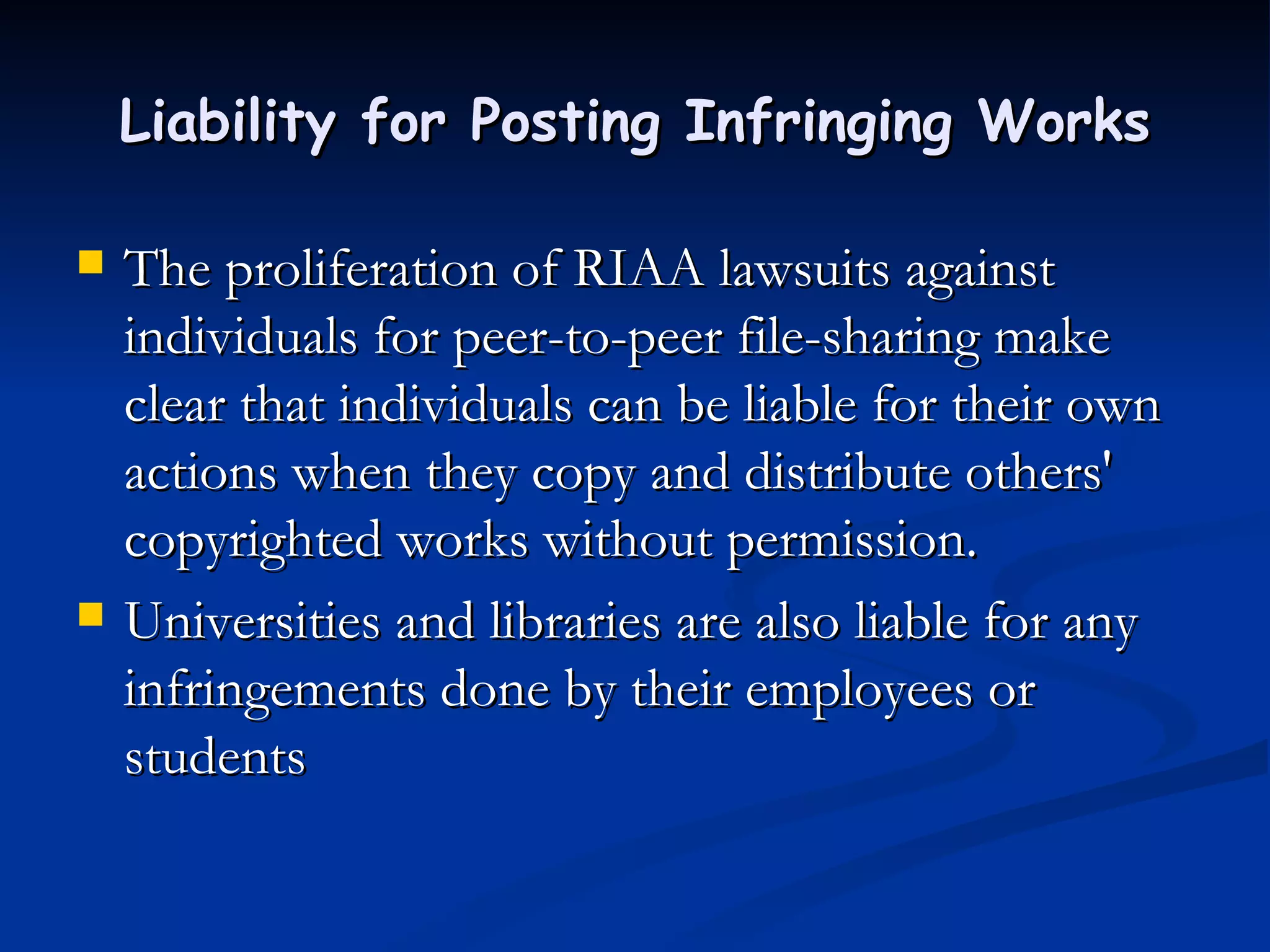 Liability for Posting Infringing Works The proliferation of RIAA lawsuits against individuals for peer-to-peer file-sharing make clear that individuals can be liable for their own actions when they copy and distribute others' copyrighted works without permission.  Universities and libraries are also liable for any infringements done by their employees or students 