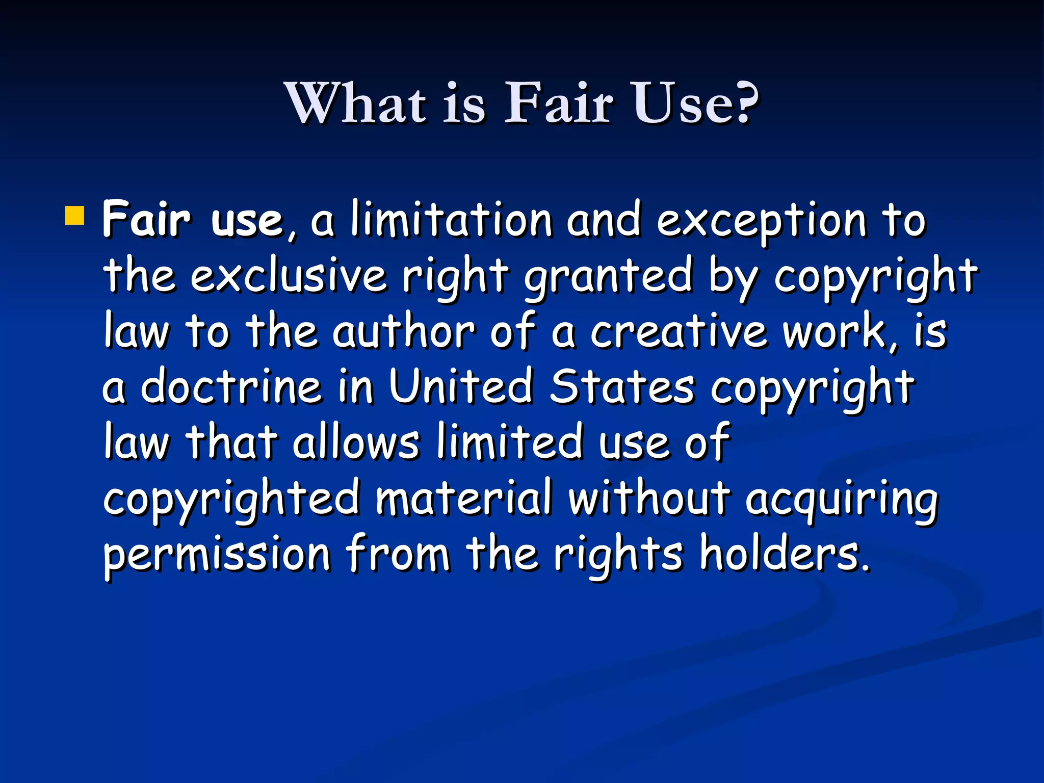 What is Fair Use? Fair use , a limitation and exception to the exclusive right granted by copyright law to the author of a creative work, is a doctrine in United States copyright law that allows limited use of copyrighted material without acquiring permission from the rights holders.  