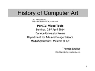 1
History of Computer Art
Part IV: Video Tools
Seminar, 28nd April 2014
Danube University Krems
Department for Arts and Image Science
MediaArtHistories: Masters of Art
Thomas Dreher
URL: http://dreher.netzliteratur.net
URL: http://iasl.uni-
muenchen.de/links/GCA_Indexe.html
 