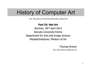 1
History of Computer Art
Part IX: Net Art
Seminar, 28nd April 2014
Danube University Krems
Department for Arts and Image Science
MediaArtHistories: Masters of Art
Thomas Dreher
URL: http://dreher.netzliteratur.net
URL: http://iasl.uni-muenchen.de/links/GCA_Indexe.html
 