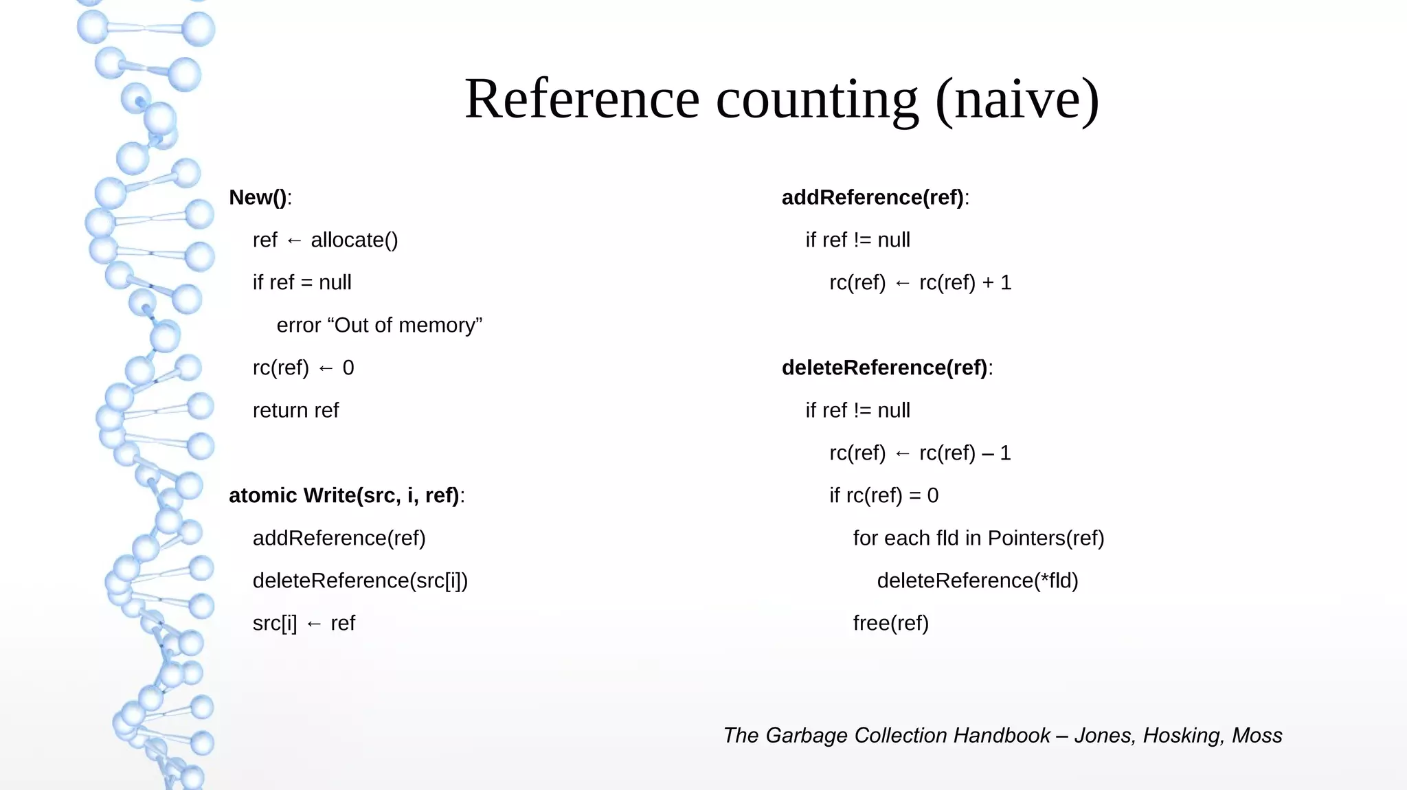 Reference counting (naive)
New():
ref ← allocate()
if ref = null
error “Out of memory”
rc(ref) ← 0
return ref
atomic Write(src, i, ref):
addReference(ref)
deleteReference(src[i])
src[i] ← ref
addReference(ref):
if ref != null
rc(ref) ← rc(ref) + 1
deleteReference(ref):
if ref != null
rc(ref) ← rc(ref) – 1
if rc(ref) = 0
for each fld in Pointers(ref)
deleteReference(*fld)
free(ref)
The Garbage Collection Handbook – Jones, Hosking, Moss
 