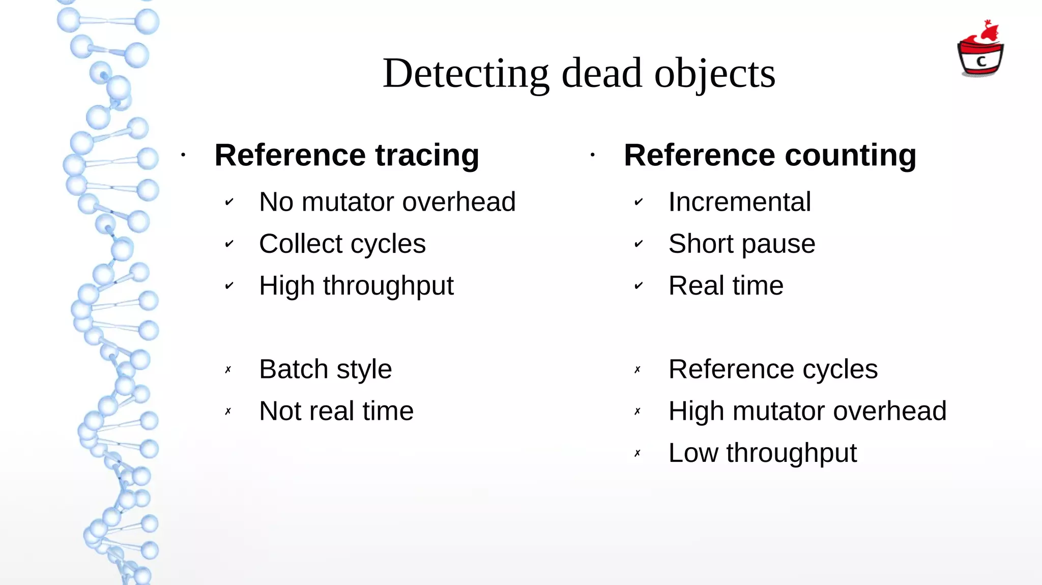Detecting dead objects
●
Reference tracing
✔ No mutator overhead
✔ Collect cycles
✔ High throughput
✗ Batch style
✗ Not real time
●
Reference counting
✔ Incremental
✔ Short pause
✔ Real time
✗ Reference cycles
✗ High mutator overhead
✗ Low throughput
 