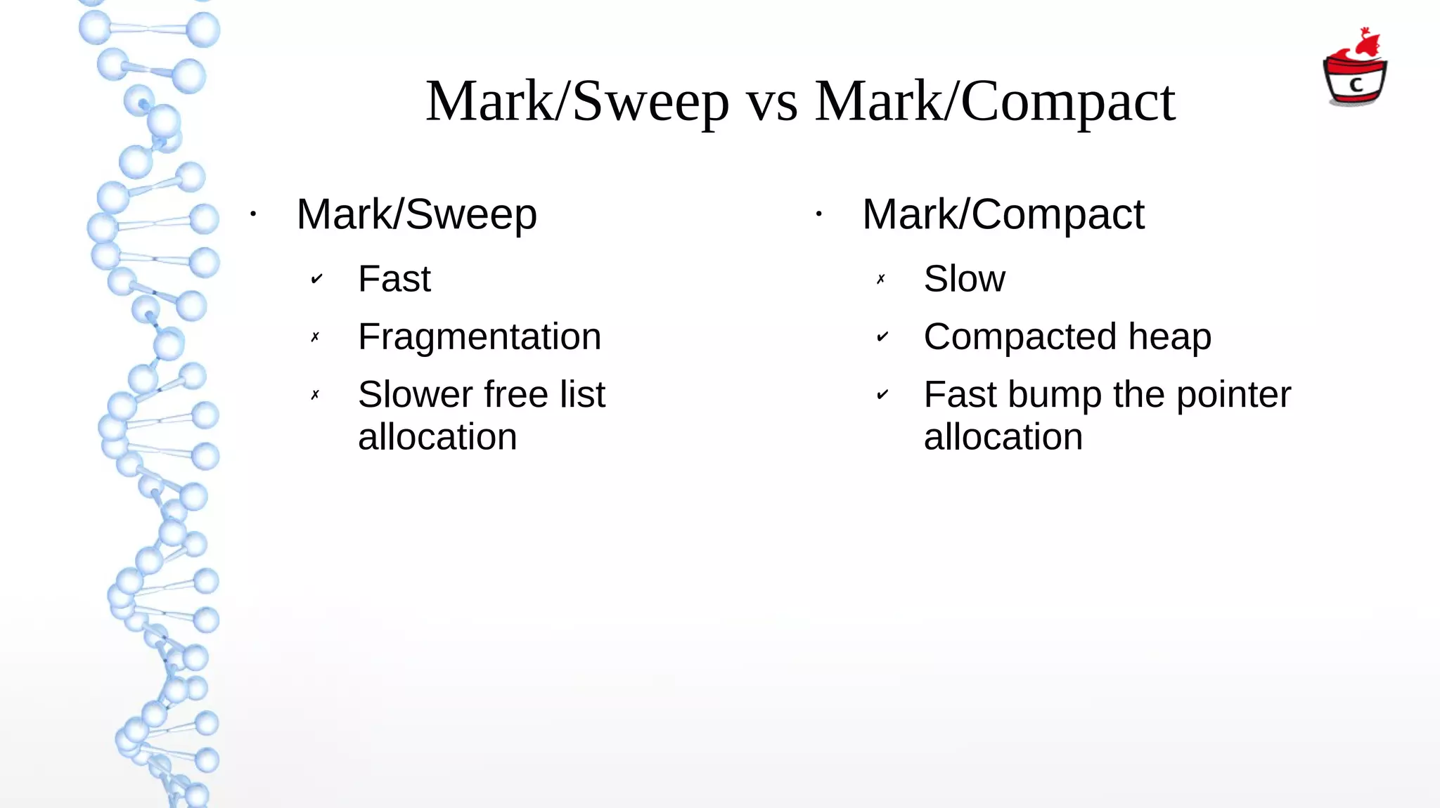 Mark/Sweep vs Mark/Compact
●
Mark/Sweep
✔ Fast
✗ Fragmentation
✗ Slower free list
allocation
●
Mark/Compact
✗ Slow
✔ Compacted heap
✔ Fast bump the pointer
allocation
 