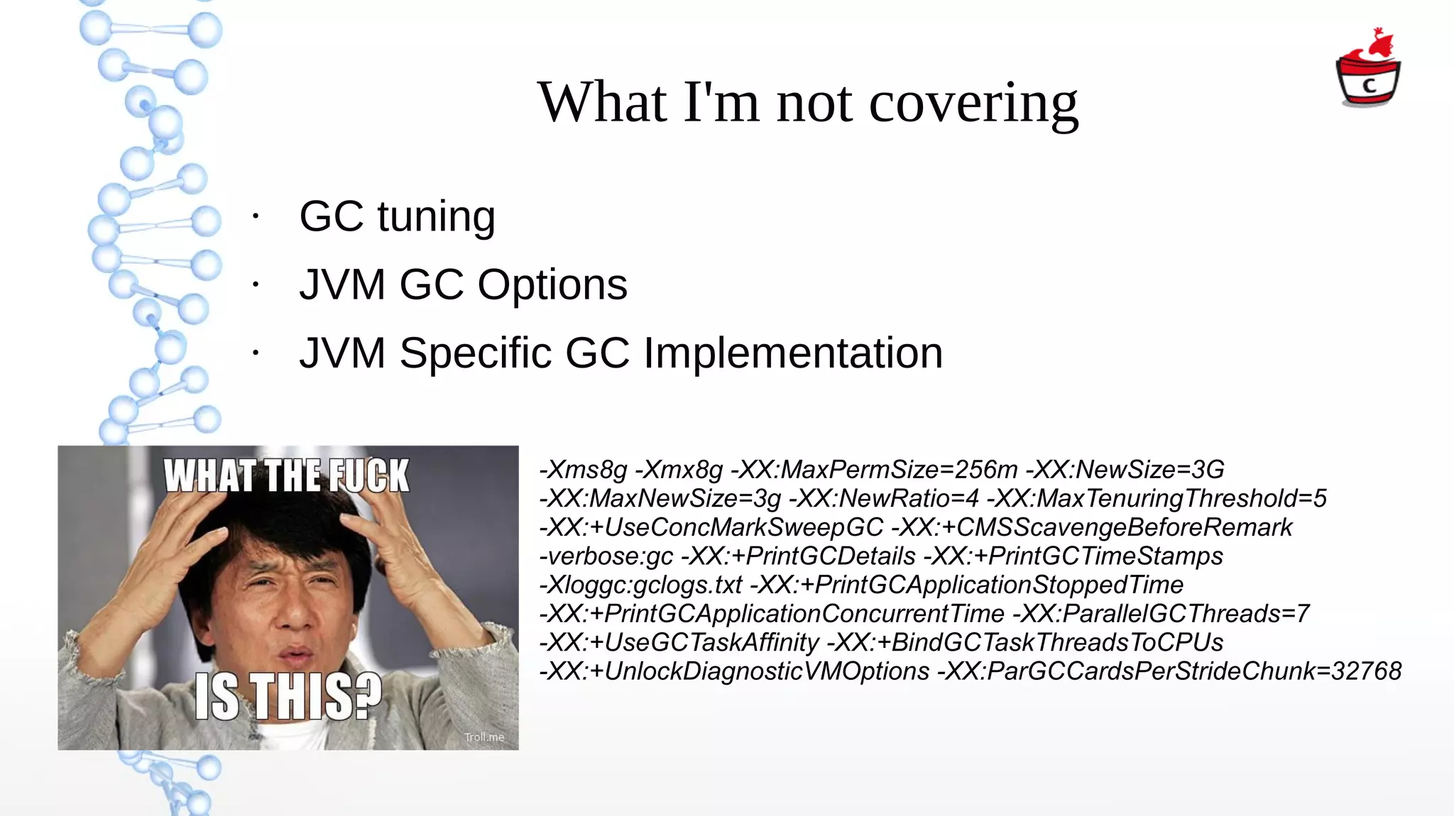 What I'm not covering
●
GC tuning
●
JVM GC Options
●
JVM Specific GC Implementation
-Xms8g -Xmx8g -XX:MaxPermSize=256m -XX:NewSize=3G
-XX:MaxNewSize=3g -XX:NewRatio=4 -XX:MaxTenuringThreshold=5
-XX:+UseConcMarkSweepGC -XX:+CMSScavengeBeforeRemark
-verbose:gc -XX:+PrintGCDetails -XX:+PrintGCTimeStamps
-Xloggc:gclogs.txt -XX:+PrintGCApplicationStoppedTime
-XX:+PrintGCApplicationConcurrentTime -XX:ParallelGCThreads=7
-XX:+UseGCTaskAffinity -XX:+BindGCTaskThreadsToCPUs
-XX:+UnlockDiagnosticVMOptions -XX:ParGCCardsPerStrideChunk=32768
 