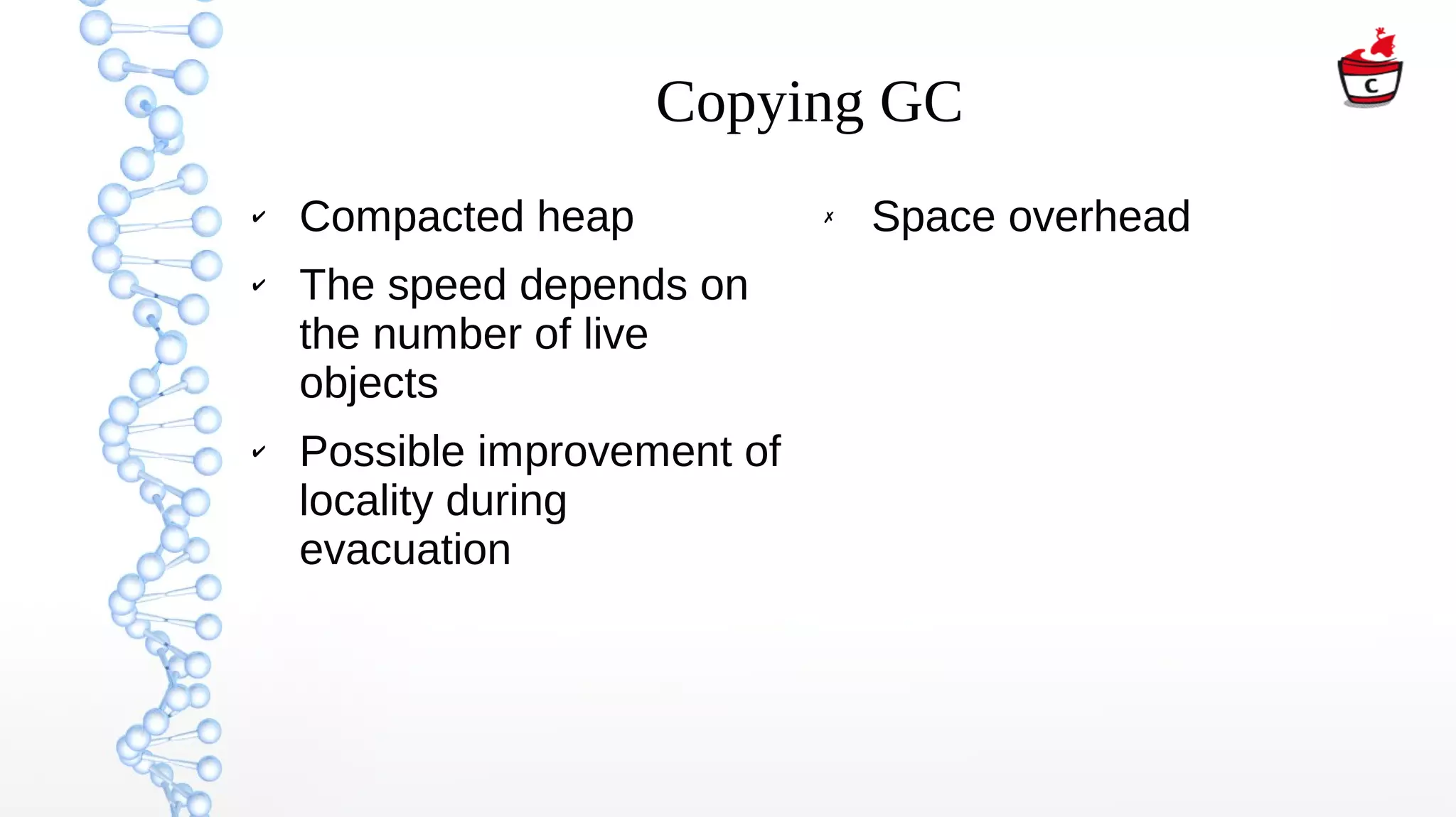 Copying GC
✔ Compacted heap
✔ The speed depends on
the number of live
objects
✔ Possible improvement of
locality during
evacuation
✗ Space overhead
 