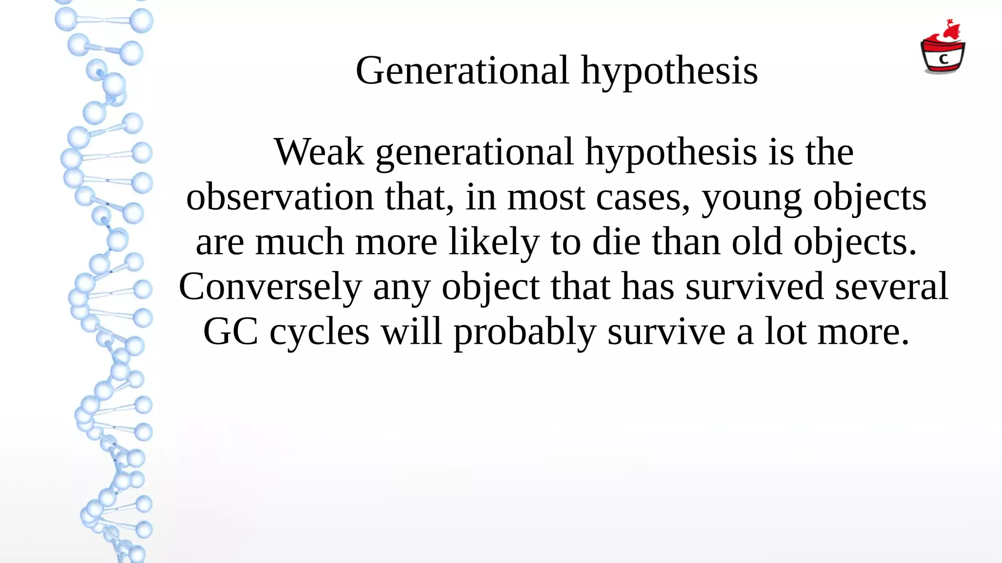 Generational hypothesis
Weak generational hypothesis is the
observation that, in most cases, young objects
are much more likely to die than old objects.
Conversely any object that has survived several
GC cycles will probably survive a lot more.
 