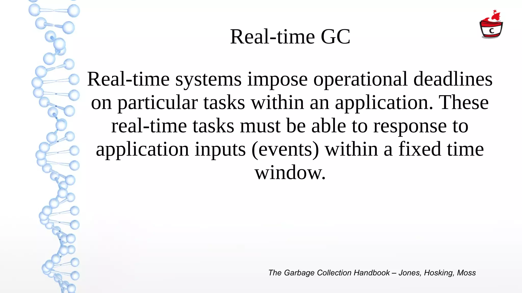 Real-time GC
Real-time systems impose operational deadlines
on particular tasks within an application. These
real-time tasks must be able to response to
application inputs (events) within a fixed time
window.
The Garbage Collection Handbook – Jones, Hosking, Moss
 