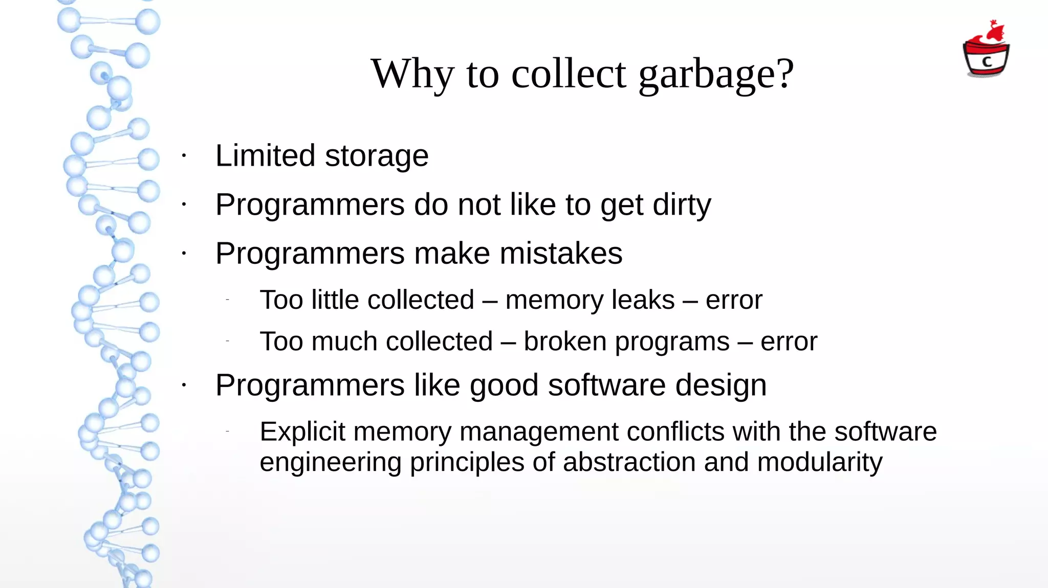 Why to collect garbage?
●
Limited storage
●
Programmers do not like to get dirty
●
Programmers make mistakes
–
Too little collected – memory leaks – error
–
Too much collected – broken programs – error
●
Programmers like good software design
–
Explicit memory management conflicts with the software
engineering principles of abstraction and modularity
 