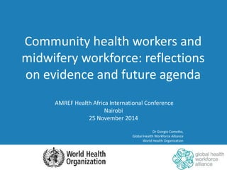 AMREF Health Africa International Conference
Nairobi
25 November 2014
Dr Giorgio Cometto,
Global Health Workforce Alliance
World Health Organization
Community health workers and
midwifery workforce: reflections
on evidence and future agenda
 