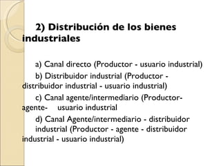 2) Distribución de los bienes  industriales a) Canal directo (Productor - usuario industrial) b) Distribuidor industrial (Productor -  distribuidor industrial - usuario industrial) c) Canal agente/intermediario (Productor-agente- usuario industrial d) Canal Agente/intermediario - distribuidor  industrial (Productor - agente - distribuidor  industrial - usuario industrial) 
