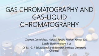GAS CHROMATOGRAPHY AND
GAS-LIQUID
CHROMATOGRAPHY
By,
Tharrun Daniel Paul , Aakash Reddy, Roshan Kumar Sah.
B.tech-Biotechnology, II yr,
Dr. M. G. R Educational and Research Institute University,
Chennai.
 