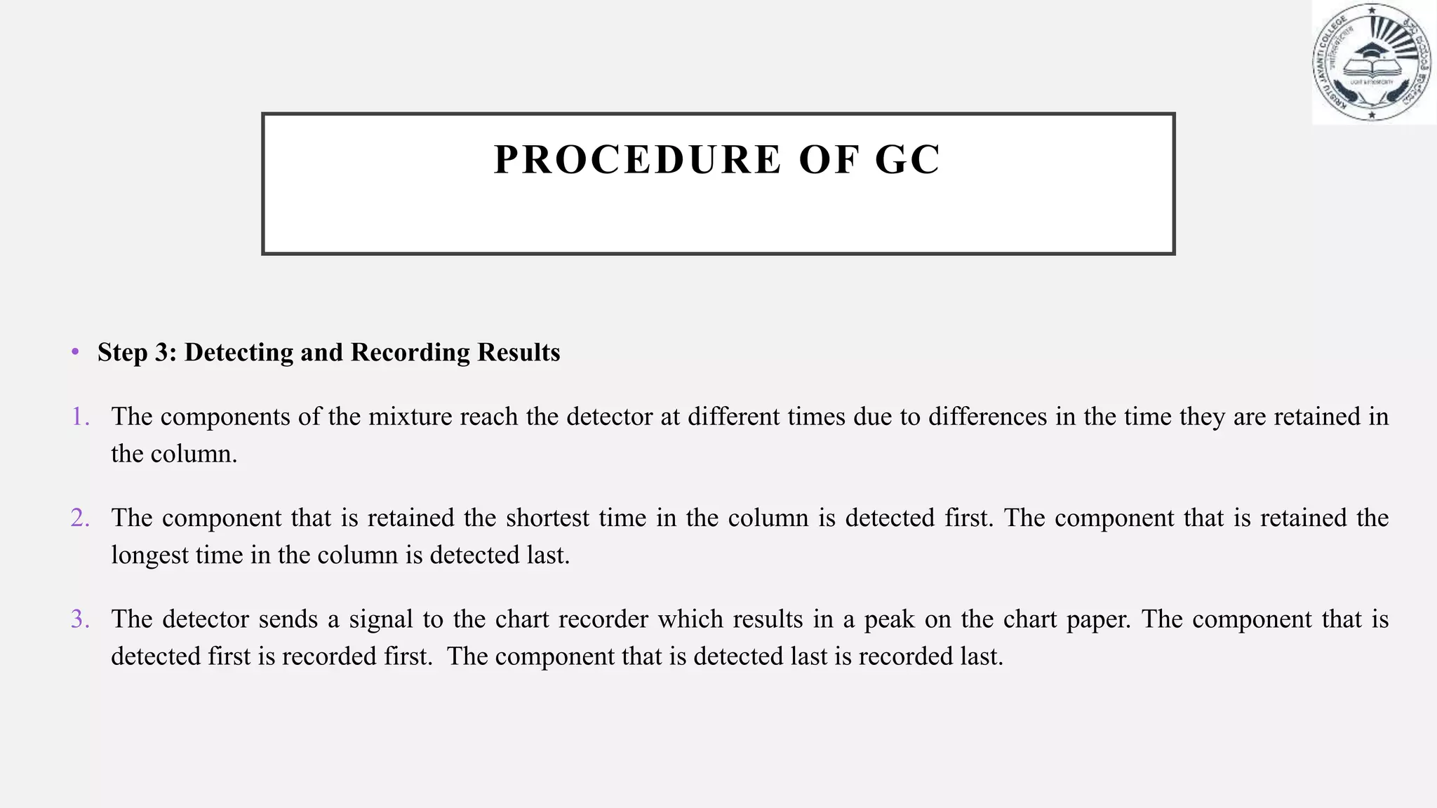 PROCEDURE OF GC
• Step 3: Detecting and Recording Results
1. The components of the mixture reach the detector at different times due to differences in the time they are retained in
the column.
2. The component that is retained the shortest time in the column is detected first. The component that is retained the
longest time in the column is detected last.
3. The detector sends a signal to the chart recorder which results in a peak on the chart paper. The component that is
detected first is recorded first. The component that is detected last is recorded last.
 