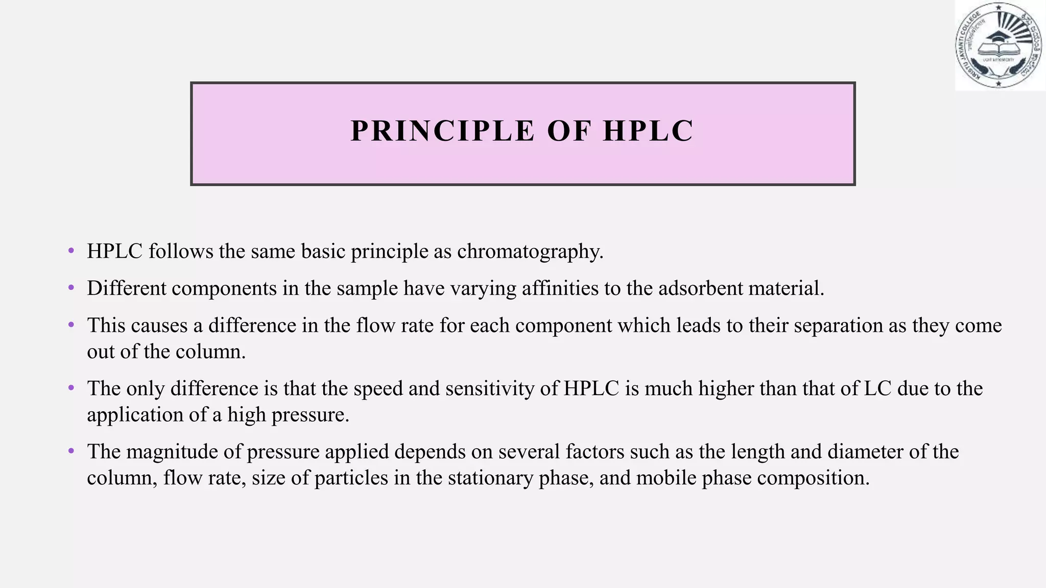 PRINCIPLE OF HPLC
• HPLC follows the same basic principle as chromatography.
• Different components in the sample have varying affinities to the adsorbent material.
• This causes a difference in the flow rate for each component which leads to their separation as they come
out of the column.
• The only difference is that the speed and sensitivity of HPLC is much higher than that of LC due to the
application of a high pressure.
• The magnitude of pressure applied depends on several factors such as the length and diameter of the
column, flow rate, size of particles in the stationary phase, and mobile phase composition.
 