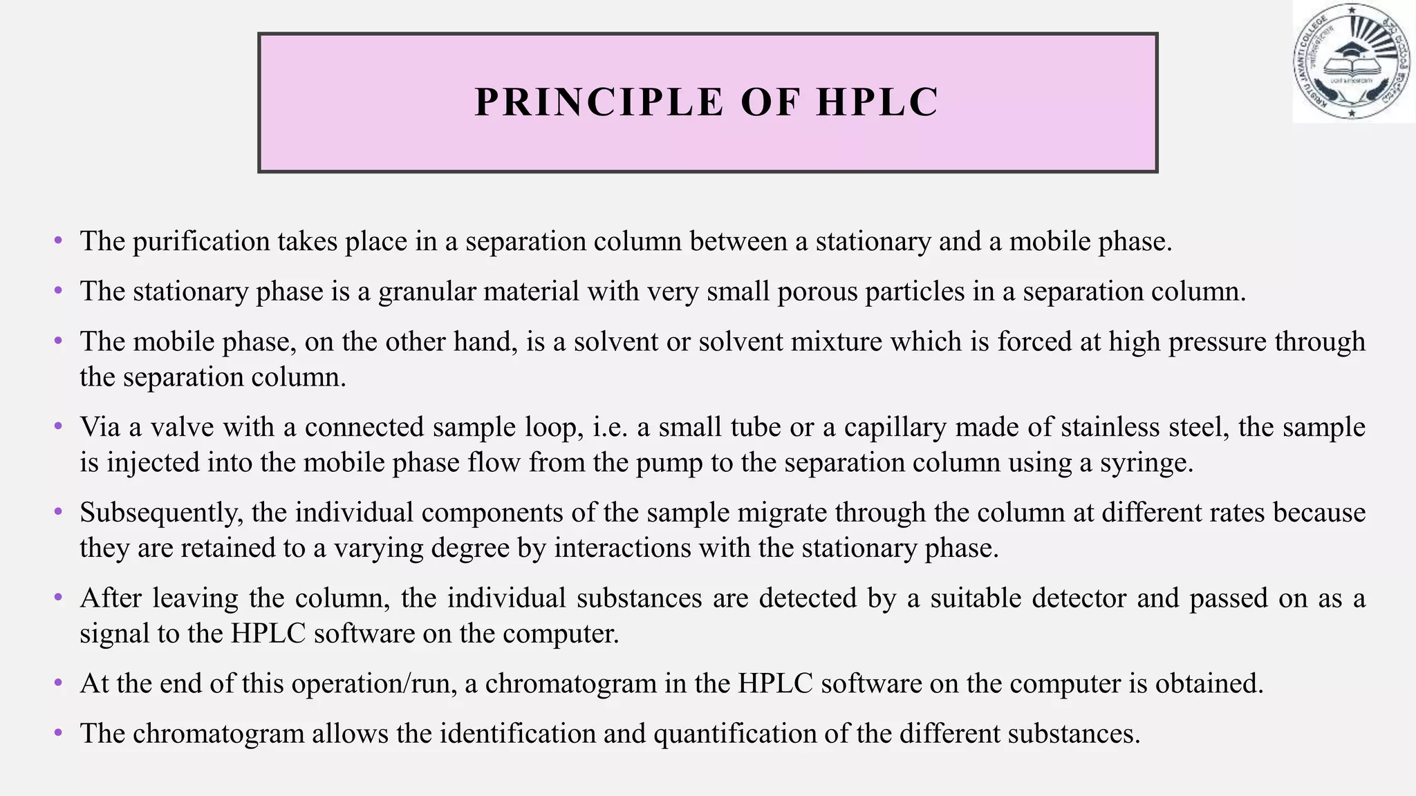 PRINCIPLE OF HPLC
• The purification takes place in a separation column between a stationary and a mobile phase.
• The stationary phase is a granular material with very small porous particles in a separation column.
• The mobile phase, on the other hand, is a solvent or solvent mixture which is forced at high pressure through
the separation column.
• Via a valve with a connected sample loop, i.e. a small tube or a capillary made of stainless steel, the sample
is injected into the mobile phase flow from the pump to the separation column using a syringe.
• Subsequently, the individual components of the sample migrate through the column at different rates because
they are retained to a varying degree by interactions with the stationary phase.
• After leaving the column, the individual substances are detected by a suitable detector and passed on as a
signal to the HPLC software on the computer.
• At the end of this operation/run, a chromatogram in the HPLC software on the computer is obtained.
• The chromatogram allows the identification and quantification of the different substances.
 