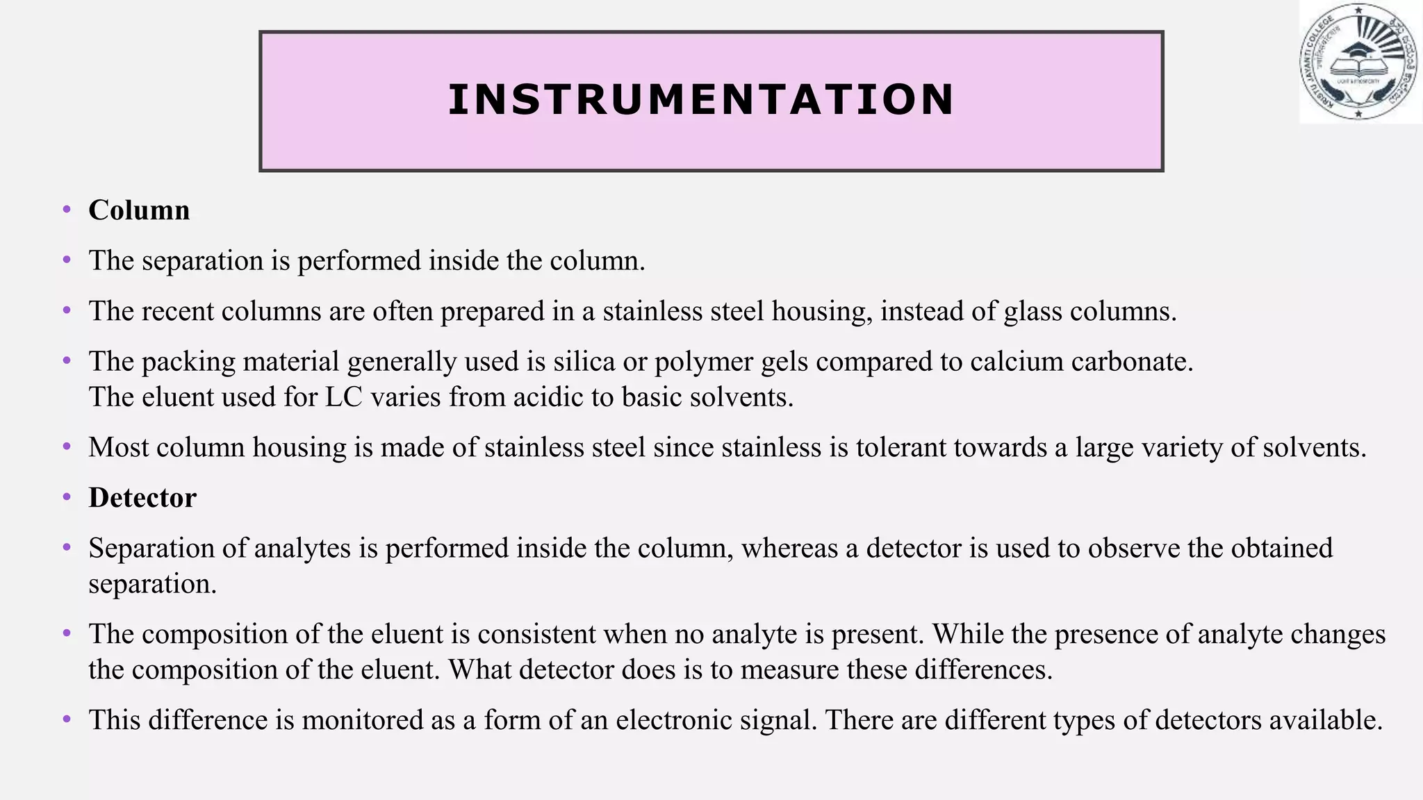 INSTRUMENTATION
• Column
• The separation is performed inside the column.
• The recent columns are often prepared in a stainless steel housing, instead of glass columns.
• The packing material generally used is silica or polymer gels compared to calcium carbonate.
The eluent used for LC varies from acidic to basic solvents.
• Most column housing is made of stainless steel since stainless is tolerant towards a large variety of solvents.
• Detector
• Separation of analytes is performed inside the column, whereas a detector is used to observe the obtained
separation.
• The composition of the eluent is consistent when no analyte is present. While the presence of analyte changes
the composition of the eluent. What detector does is to measure these differences.
• This difference is monitored as a form of an electronic signal. There are different types of detectors available.
 