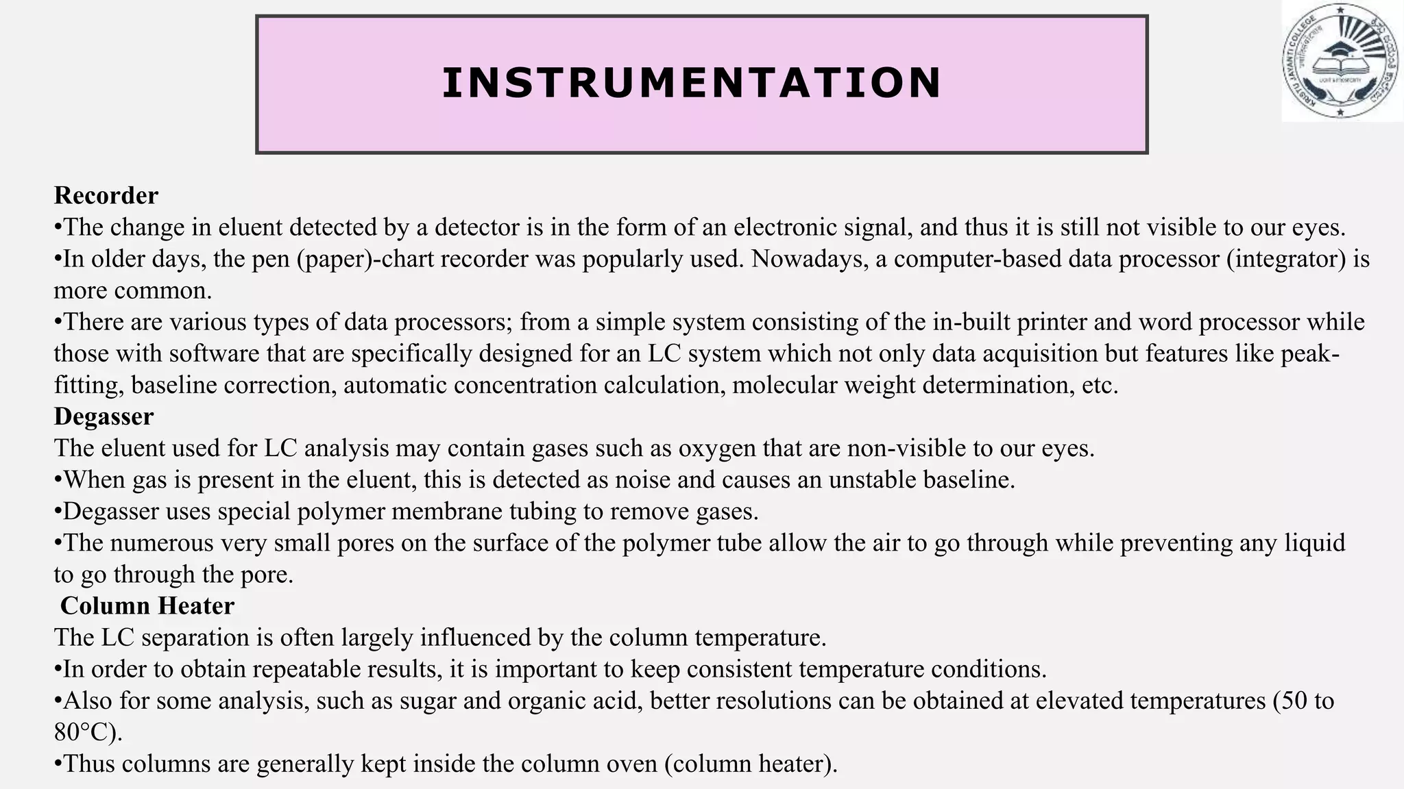 INSTRUMENTATION
Recorder
•The change in eluent detected by a detector is in the form of an electronic signal, and thus it is still not visible to our eyes.
•In older days, the pen (paper)-chart recorder was popularly used. Nowadays, a computer-based data processor (integrator) is
more common.
•There are various types of data processors; from a simple system consisting of the in-built printer and word processor while
those with software that are specifically designed for an LC system which not only data acquisition but features like peak-
fitting, baseline correction, automatic concentration calculation, molecular weight determination, etc.
Degasser
The eluent used for LC analysis may contain gases such as oxygen that are non-visible to our eyes.
•When gas is present in the eluent, this is detected as noise and causes an unstable baseline.
•Degasser uses special polymer membrane tubing to remove gases.
•The numerous very small pores on the surface of the polymer tube allow the air to go through while preventing any liquid
to go through the pore.
Column Heater
The LC separation is often largely influenced by the column temperature.
•In order to obtain repeatable results, it is important to keep consistent temperature conditions.
•Also for some analysis, such as sugar and organic acid, better resolutions can be obtained at elevated temperatures (50 to
80°C).
•Thus columns are generally kept inside the column oven (column heater).
 