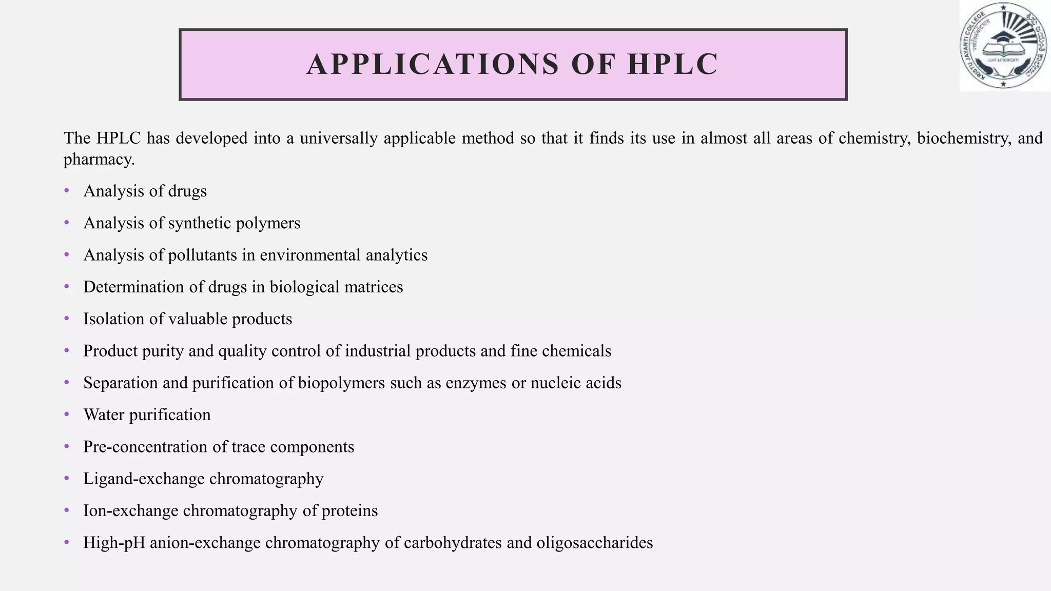 APPLICATIONS OF HPLC
The HPLC has developed into a universally applicable method so that it finds its use in almost all areas of chemistry, biochemistry, and
pharmacy.
• Analysis of drugs
• Analysis of synthetic polymers
• Analysis of pollutants in environmental analytics
• Determination of drugs in biological matrices
• Isolation of valuable products
• Product purity and quality control of industrial products and fine chemicals
• Separation and purification of biopolymers such as enzymes or nucleic acids
• Water purification
• Pre-concentration of trace components
• Ligand-exchange chromatography
• Ion-exchange chromatography of proteins
• High-pH anion-exchange chromatography of carbohydrates and oligosaccharides
 