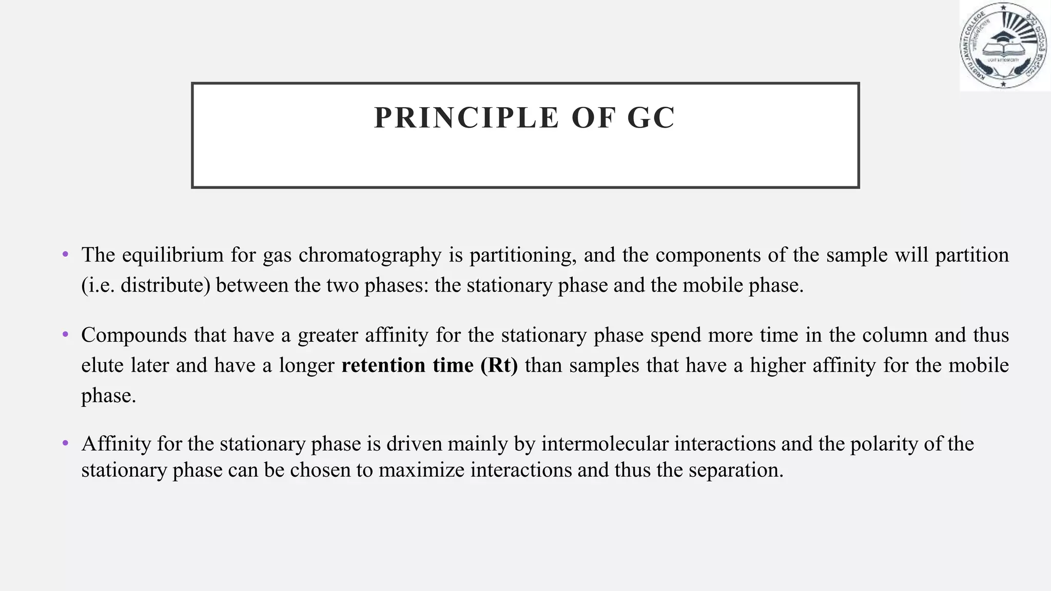 PRINCIPLE OF GC
• The equilibrium for gas chromatography is partitioning, and the components of the sample will partition
(i.e. distribute) between the two phases: the stationary phase and the mobile phase.
• Compounds that have a greater affinity for the stationary phase spend more time in the column and thus
elute later and have a longer retention time (Rt) than samples that have a higher affinity for the mobile
phase.
• Affinity for the stationary phase is driven mainly by intermolecular interactions and the polarity of the
stationary phase can be chosen to maximize interactions and thus the separation.
 