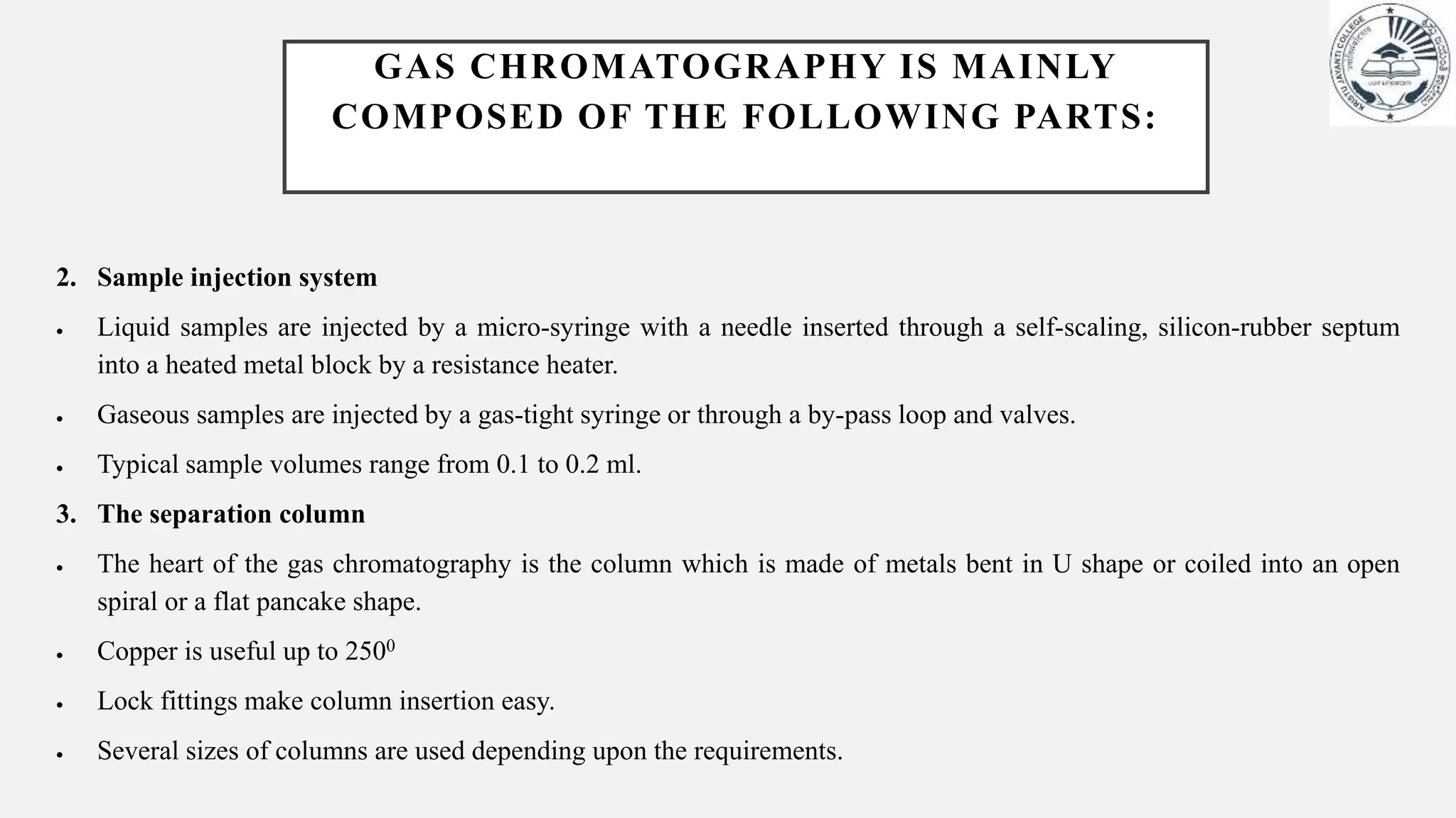 2. Sample injection system
 Liquid samples are injected by a micro-syringe with a needle inserted through a self-scaling, silicon-rubber septum
into a heated metal block by a resistance heater.
 Gaseous samples are injected by a gas-tight syringe or through a by-pass loop and valves.
 Typical sample volumes range from 0.1 to 0.2 ml.
3. The separation column
 The heart of the gas chromatography is the column which is made of metals bent in U shape or coiled into an open
spiral or a flat pancake shape.
 Copper is useful up to 2500
 Lock fittings make column insertion easy.
 Several sizes of columns are used depending upon the requirements.
GAS CHROMATOGRAPHY IS MAINLY
COMPOSED OF THE FOLLOWING PARTS:
 