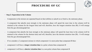 PROCEDURE OF GC
• Step 2: Separation in the Column
 Components in the mixture are separated based on their abilities to adsorb on or bind to, the stationary phase.
 A component that adsorbs most strongly to the stationary phase will spend the most time in the column (will be
retained in the column for the longest time) and will, therefore, have the longest retention time (Rt). It will emerge
from the gas chromatograph last.
 A component that adsorbs the least strongly to the stationary phase will spend the least time in the column (will be
retained in the column for the shortest time) and will, therefore, have the shortest retention time (Rt). It will emerge
from the gas chromatograph first.
 If we consider a 2 component mixture in which component A is more polar than component B then:
1. component A will have a longer retention time in a polar column than component B
2. component A will have a shorter retention time in a non-polar column than component B
 