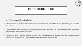 PROCEDURE OF GC
• Step 3: Detecting and Recording Results
1. The components of the mixture reach the detector at different times due to differences in the time they are retained in
the column.
2. The component that is retained the shortest time in the column is detected first. The component that is retained the
longest time in the column is detected last.
3. The detector sends a signal to the chart recorder which results in a peak on the chart paper. The component that is
detected first is recorded first. The component that is detected last is recorded last.
 
