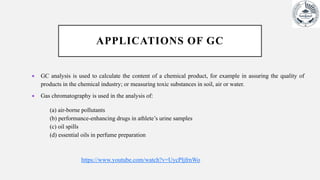 APPLICATIONS OF GC
 GC analysis is used to calculate the content of a chemical product, for example in assuring the quality of
products in the chemical industry; or measuring toxic substances in soil, air or water.
 Gas chromatography is used in the analysis of:
(a) air-borne pollutants
(b) performance-enhancing drugs in athlete’s urine samples
(c) oil spills
(d) essential oils in perfume preparation
https://www.youtube.com/watch?v=UycPljfrnWo
 