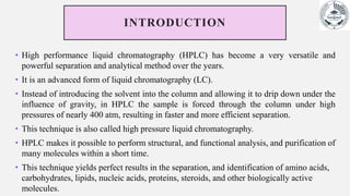 INTRODUCTION
• High performance liquid chromatography (HPLC) has become a very versatile and
powerful separation and analytical method over the years.
• It is an advanced form of liquid chromatography (LC).
• Instead of introducing the solvent into the column and allowing it to drip down under the
influence of gravity, in HPLC the sample is forced through the column under high
pressures of nearly 400 atm, resulting in faster and more efficient separation.
• This technique is also called high pressure liquid chromatography.
• HPLC makes it possible to perform structural, and functional analysis, and purification of
many molecules within a short time.
• This technique yields perfect results in the separation, and identification of amino acids,
carbohydrates, lipids, nucleic acids, proteins, steroids, and other biologically active
molecules.
 