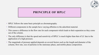 PRINCIPLE OF HPLC
• HPLC follows the same basic principle as chromatography.
• Different components in the sample have varying affinities to the adsorbent material.
• This causes a difference in the flow rate for each component which leads to their separation as they come
out of the column.
• The only difference is that the speed and sensitivity of HPLC is much higher than that of LC due to the
application of a high pressure.
• The magnitude of pressure applied depends on several factors such as the length and diameter of the
column, flow rate, size of particles in the stationary phase, and mobile phase composition.
 