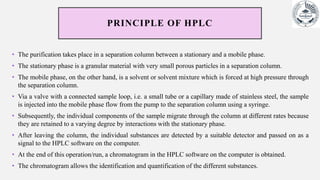 PRINCIPLE OF HPLC
• The purification takes place in a separation column between a stationary and a mobile phase.
• The stationary phase is a granular material with very small porous particles in a separation column.
• The mobile phase, on the other hand, is a solvent or solvent mixture which is forced at high pressure through
the separation column.
• Via a valve with a connected sample loop, i.e. a small tube or a capillary made of stainless steel, the sample
is injected into the mobile phase flow from the pump to the separation column using a syringe.
• Subsequently, the individual components of the sample migrate through the column at different rates because
they are retained to a varying degree by interactions with the stationary phase.
• After leaving the column, the individual substances are detected by a suitable detector and passed on as a
signal to the HPLC software on the computer.
• At the end of this operation/run, a chromatogram in the HPLC software on the computer is obtained.
• The chromatogram allows the identification and quantification of the different substances.
 