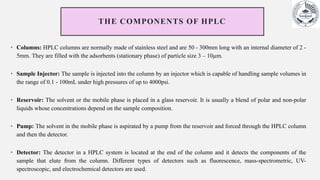 THE COMPONENTS OF HPLC
• Columns: HPLC columns are normally made of stainless steel and are 50 - 300mm long with an internal diameter of 2 -
5mm. They are filled with the adsorbents (stationary phase) of particle size 3 – 10µm.
• Sample Injector: The sample is injected into the column by an injector which is capable of handling sample volumes in
the range of 0.1 - 100mL under high pressures of up to 4000psi.
• Reservoir: The solvent or the mobile phase is placed in a glass reservoir. It is usually a blend of polar and non-polar
liquids whose concentrations depend on the sample composition.
• Pump: The solvent in the mobile phase is aspirated by a pump from the reservoir and forced through the HPLC column
and then the detector.
• Detector: The detector in a HPLC system is located at the end of the column and it detects the components of the
sample that elute from the column. Different types of detectors such as fluorescence, mass-spectrometric, UV-
spectroscopic, and electrochemical detectors are used.
 