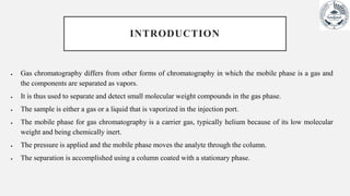 INTRODUCTION
 Gas chromatography differs from other forms of chromatography in which the mobile phase is a gas and
the components are separated as vapors.
 It is thus used to separate and detect small molecular weight compounds in the gas phase.
 The sample is either a gas or a liquid that is vaporized in the injection port.
 The mobile phase for gas chromatography is a carrier gas, typically helium because of its low molecular
weight and being chemically inert.
 The pressure is applied and the mobile phase moves the analyte through the column.
 The separation is accomplished using a column coated with a stationary phase.
 