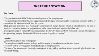 The Pump
•The development of HPLC led to the development of the pump system.
•The pump is positioned in the most upper stream of the liquid chromatography system and generates a flow of
eluent from the solvent reservoir into the system.
•High-pressure generation is a “standard” requirement of pumps besides which, it should also to be able to
provide a consistent pressure at any condition and a controllable and reproducible flow rate.
•Most pumps used in current LC systems generate the flow by back-and-forth motion of a motor-driven piston
(reciprocating pumps). Because of this piston motion, it produces “pulses”.
Injector
•An injector is placed next to the pump.
•The simplest method is to use a syringe, and the sample is introduced to the flow of eluent.
•The most widely used injection method is based on sampling loops.
•The use of the autosampler (auto-injector) system is also widely used that allows repeated injections in a set
scheduled-timing.
INSTRUMENTATION
 