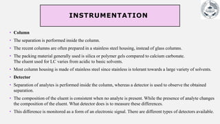 INSTRUMENTATION
• Column
• The separation is performed inside the column.
• The recent columns are often prepared in a stainless steel housing, instead of glass columns.
• The packing material generally used is silica or polymer gels compared to calcium carbonate.
The eluent used for LC varies from acidic to basic solvents.
• Most column housing is made of stainless steel since stainless is tolerant towards a large variety of solvents.
• Detector
• Separation of analytes is performed inside the column, whereas a detector is used to observe the obtained
separation.
• The composition of the eluent is consistent when no analyte is present. While the presence of analyte changes
the composition of the eluent. What detector does is to measure these differences.
• This difference is monitored as a form of an electronic signal. There are different types of detectors available.
 