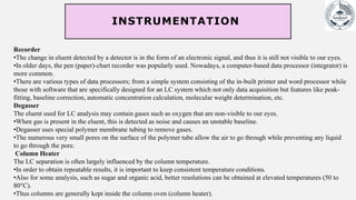 INSTRUMENTATION
Recorder
•The change in eluent detected by a detector is in the form of an electronic signal, and thus it is still not visible to our eyes.
•In older days, the pen (paper)-chart recorder was popularly used. Nowadays, a computer-based data processor (integrator) is
more common.
•There are various types of data processors; from a simple system consisting of the in-built printer and word processor while
those with software that are specifically designed for an LC system which not only data acquisition but features like peak-
fitting, baseline correction, automatic concentration calculation, molecular weight determination, etc.
Degasser
The eluent used for LC analysis may contain gases such as oxygen that are non-visible to our eyes.
•When gas is present in the eluent, this is detected as noise and causes an unstable baseline.
•Degasser uses special polymer membrane tubing to remove gases.
•The numerous very small pores on the surface of the polymer tube allow the air to go through while preventing any liquid
to go through the pore.
Column Heater
The LC separation is often largely influenced by the column temperature.
•In order to obtain repeatable results, it is important to keep consistent temperature conditions.
•Also for some analysis, such as sugar and organic acid, better resolutions can be obtained at elevated temperatures (50 to
80°C).
•Thus columns are generally kept inside the column oven (column heater).
 