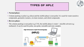TYPES OF HPLC
1.Normal phase:
• Column packing is polar (e.g silica) and the mobile phase is non-polar. It is used for water-sensitive
compounds, geometric isomers, cis-trans isomers, and chiral compounds.
2.Reverse phase:
• The column packing is non-polar (e.g C18), the mobile phase is water+ miscible solvent (e.g
methanol). It can be used for polar, non-polar, ionizable and ionic samples.
 