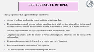 THE TECHNIQUE OF HPLC
The key steps in the HPLC separation technique are as follows:
 Injection of the liquid sample into the column containing the stationary phase.
 There are two types of sample injection methods: manual injection in which a syringe is inserted into the injector and
the sample is injected manually, and autosampling, whereby a large number of samples can be injected automatically.
 Individual sample components are forced down the tube by high pressure from the pump.
 Components are separated under the influence of various chemical/physical interactions with the particles in the
stationary phase.
 The separated analytes are identified by the detector present at the end of the column.
 The detector measures the concentration of the components.
 Data from the detector is processed and a chromatogram is produced.
 