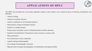 APPLICATIONS OF HPLC
The HPLC has developed into a universally applicable method so that it finds its use in almost all areas of chemistry, biochemistry, and
pharmacy.
• Analysis of drugs
• Analysis of synthetic polymers
• Analysis of pollutants in environmental analytics
• Determination of drugs in biological matrices
• Isolation of valuable products
• Product purity and quality control of industrial products and fine chemicals
• Separation and purification of biopolymers such as enzymes or nucleic acids
• Water purification
• Pre-concentration of trace components
• Ligand-exchange chromatography
• Ion-exchange chromatography of proteins
• High-pH anion-exchange chromatography of carbohydrates and oligosaccharides
 