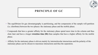 PRINCIPLE OF GC
• The equilibrium for gas chromatography is partitioning, and the components of the sample will partition
(i.e. distribute) between the two phases: the stationary phase and the mobile phase.
• Compounds that have a greater affinity for the stationary phase spend more time in the column and thus
elute later and have a longer retention time (Rt) than samples that have a higher affinity for the mobile
phase.
• Affinity for the stationary phase is driven mainly by intermolecular interactions and the polarity of the
stationary phase can be chosen to maximize interactions and thus the separation.
 