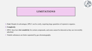 LIMITATIONS
1. Cost: Despite its advantages, HPLC can be costly, requiring large quantities of expensive organics.
2. Complexity
3. HPLC does have low sensitivity for certain compounds, and some cannot be detected as they are irreversibly
adsorbed.
4. Volatile substances are better separated by gas chromatography.
 