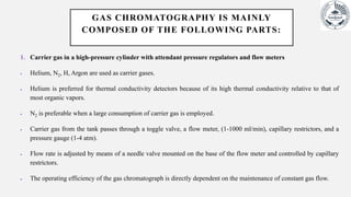 GAS CHROMATOGRAPHY IS MAINLY
COMPOSED OF THE FOLLOWING PARTS:
1. Carrier gas in a high-pressure cylinder with attendant pressure regulators and flow meters
 Helium, N2, H, Argon are used as carrier gases.
 Helium is preferred for thermal conductivity detectors because of its high thermal conductivity relative to that of
most organic vapors.
 N2 is preferable when a large consumption of carrier gas is employed.
 Carrier gas from the tank passes through a toggle valve, a flow meter, (1-1000 ml/min), capillary restrictors, and a
pressure gauge (1-4 atm).
 Flow rate is adjusted by means of a needle valve mounted on the base of the flow meter and controlled by capillary
restrictors.
 The operating efficiency of the gas chromatograph is directly dependent on the maintenance of constant gas flow.
 
