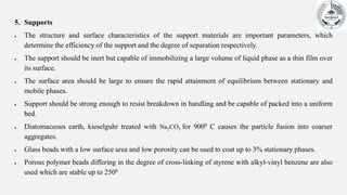 5. Supports
 The structure and surface characteristics of the support materials are important parameters, which
determine the efficiency of the support and the degree of separation respectively.
 The support should be inert but capable of immobilizing a large volume of liquid phase as a thin film over
its surface.
 The surface area should be large to ensure the rapid attainment of equilibrium between stationary and
mobile phases.
 Support should be strong enough to resist breakdown in handling and be capable of packed into a uniform
bed.
 Diatomaceous earth, kieselguhr treated with Na2CO3 for 9000 C causes the particle fusion into coarser
aggregates.
 Glass beads with a low surface area and low porosity can be used to coat up to 3% stationary phases.
 Porous polymer beads differing in the degree of cross-linking of styrene with alkyl-vinyl benzene are also
used which are stable up to 2500
 